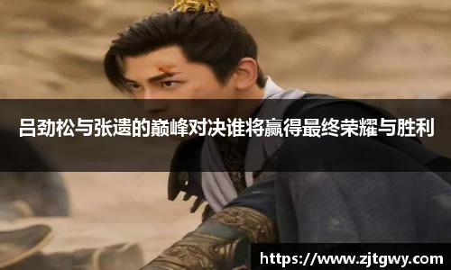 吕劲松与张遗的巅峰对决谁将赢得最终荣耀与胜利